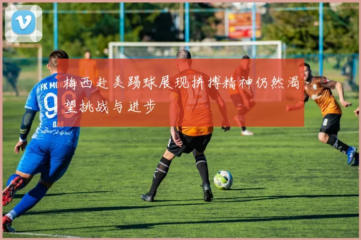 梅西赴美踢球展现拼搏精神仍然渴望挑战与进步