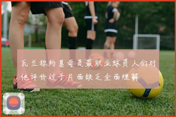 瓦兰称约基奇是最职业球员人们对他评价过于片面缺乏全面理解