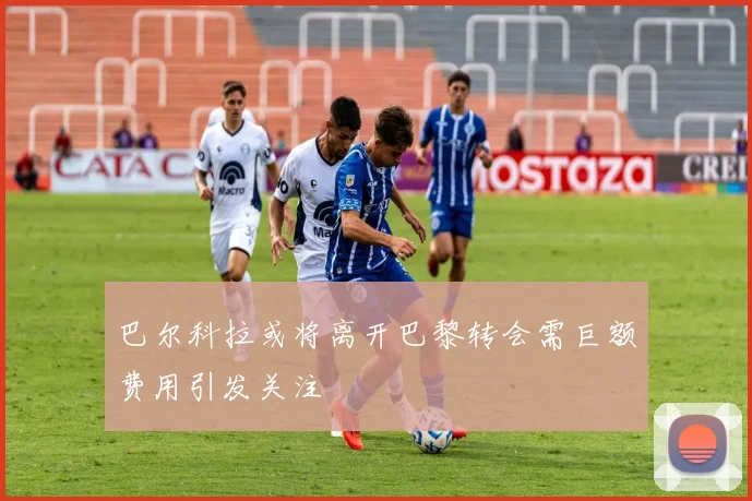 巴尔科拉或将离开巴黎转会需巨额费用引发关注