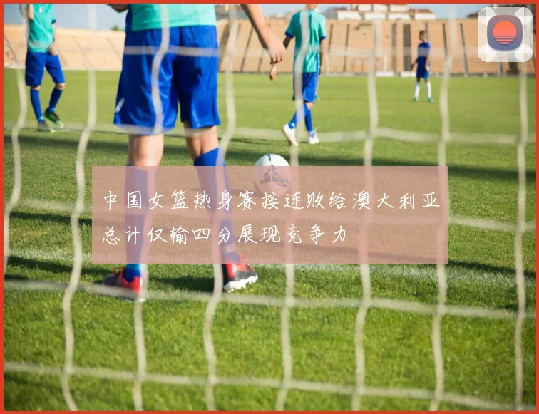 中国女篮热身赛接连败给澳大利亚总计仅输四分展现竞争力