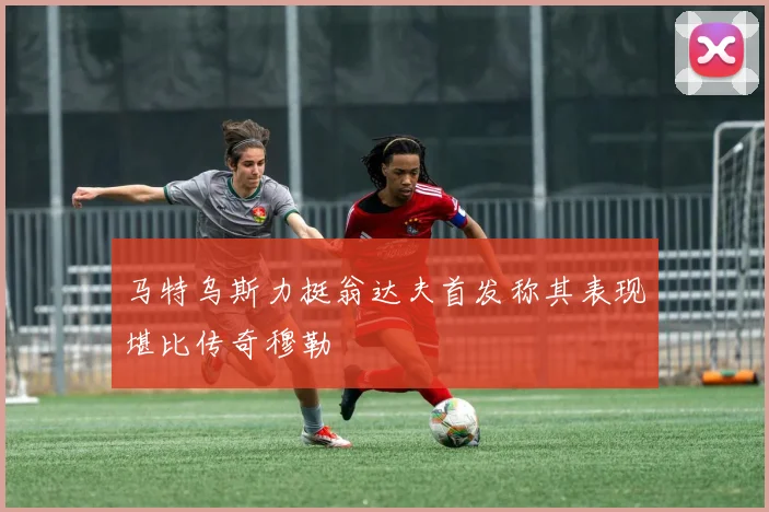 马特乌斯力挺翁达夫首发称其表现堪比传奇穆勒