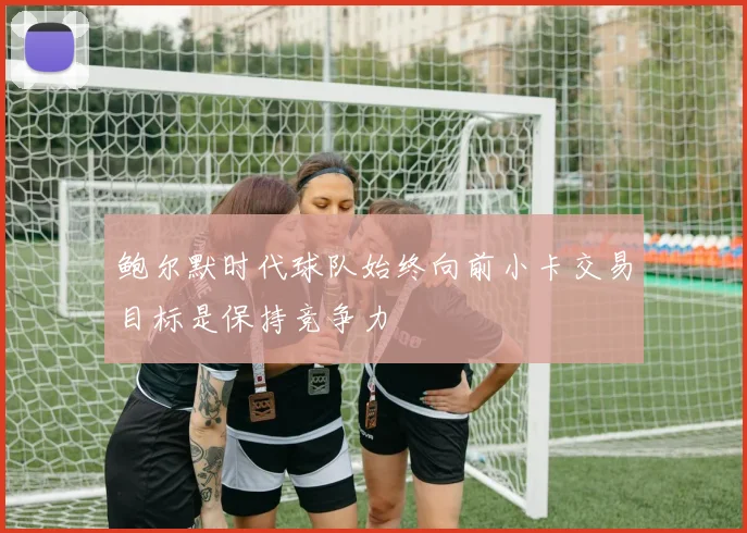 鲍尔默时代球队始终向前小卡交易目标是保持竞争力