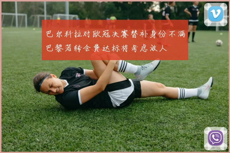 巴尔科拉对欧冠决赛替补身份不满巴黎若转会费达标将考虑放人