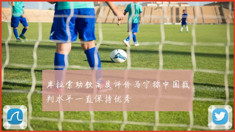 库拉索助教高度评价马宁称中国裁判水平一直保持优秀