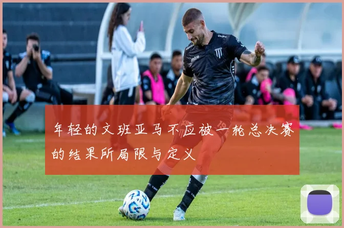 年轻的文班亚马不应被一轮总决赛的结果所局限与定义
