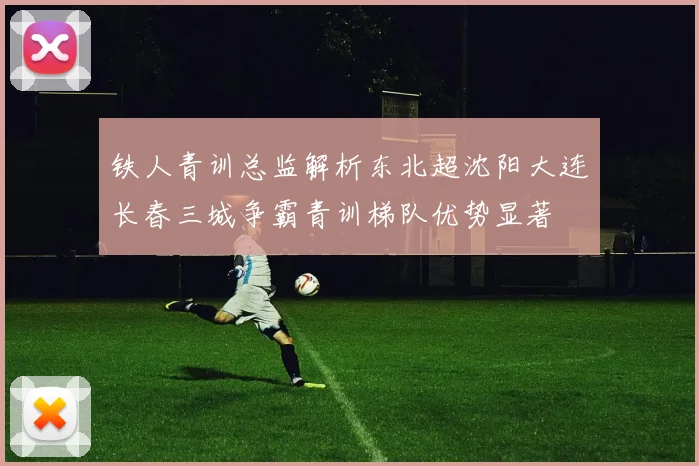 铁人青训总监解析东北超沈阳大连长春三城争霸青训梯队优势显著
