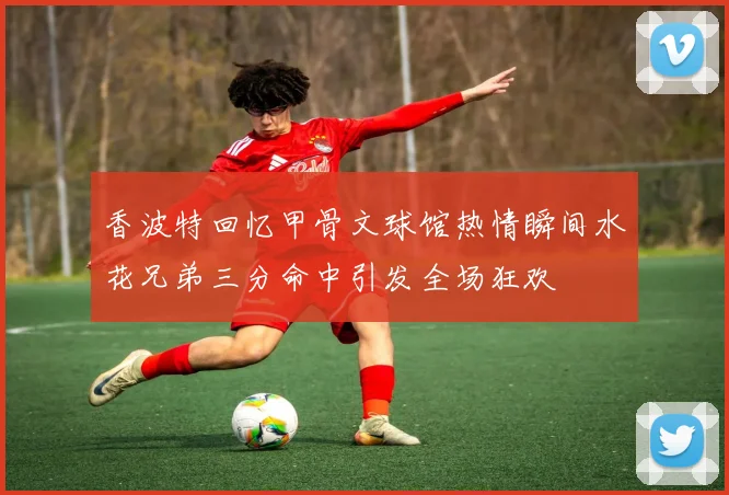 香波特回忆甲骨文球馆热情瞬间水花兄弟三分命中引发全场狂欢