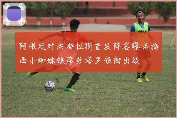 阿根廷对洪都拉斯首发阵容曝光梅西小蜘蛛缺席劳塔罗领衔出战