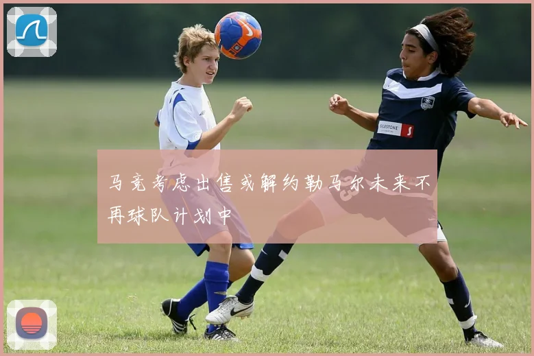马竞考虑出售或解约勒马尔未来不再球队计划中
