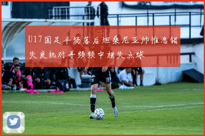 U17国足半场落后坦桑尼亚帅惟浩错失良机对手频频中框失点球