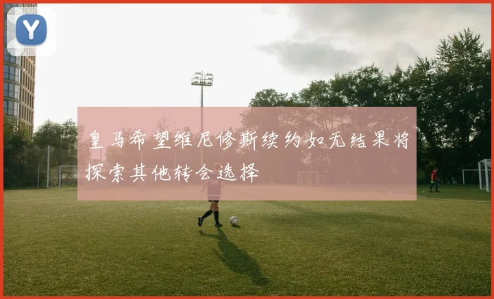 皇马希望维尼修斯续约如无结果将探索其他转会选择