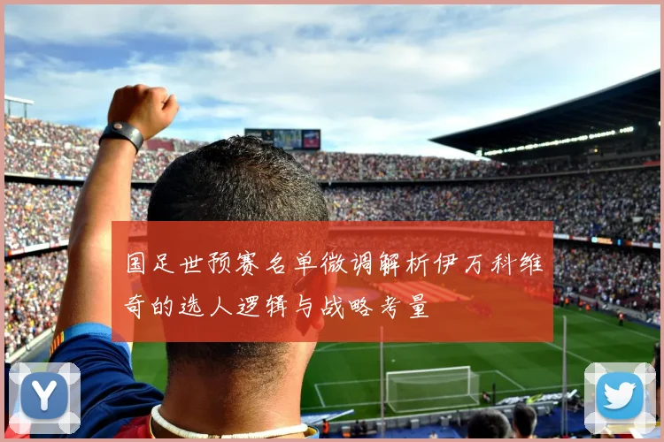 国足世预赛名单微调解析伊万科维奇的选人逻辑与战略考量