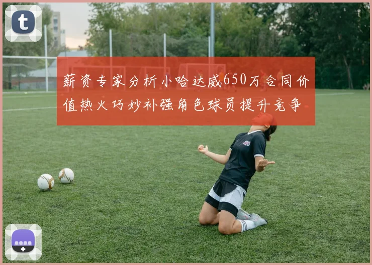 薪资专家分析小哈达威650万合同价值热火巧妙补强角色球员提升竞争力