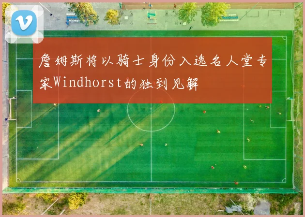 詹姆斯将以骑士身份入选名人堂专家Windhorst的独到见解