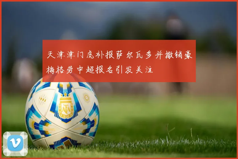 天津津门虎补报萨尔瓦多并撤销豪梅格劳中超报名引发关注