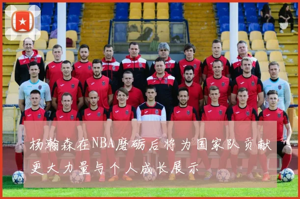 杨瀚森在NBA磨砺后将为国家队贡献更大力量与个人成长展示